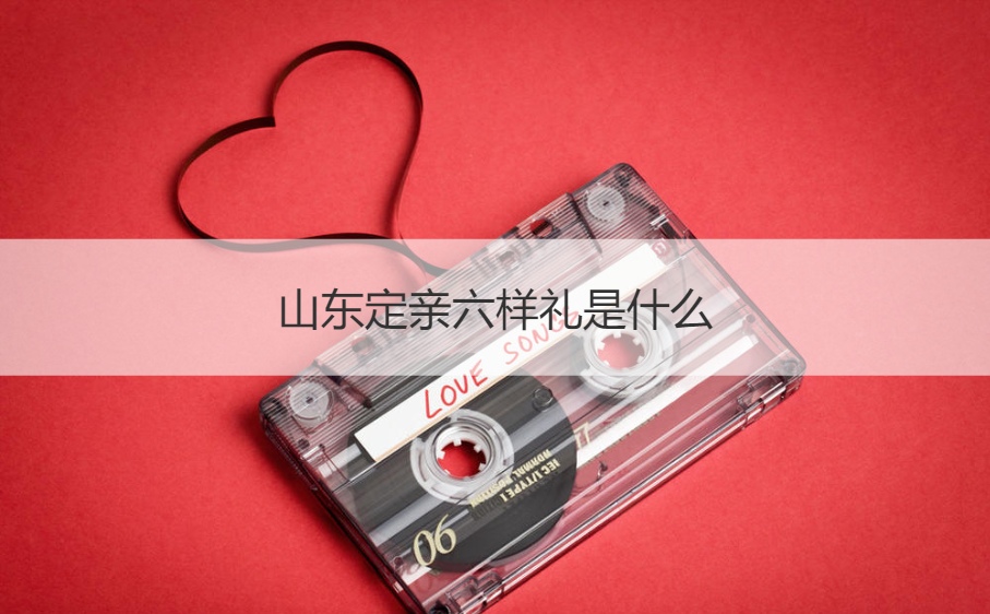 山东定亲六样礼是什么 定亲都是买哪六样东西